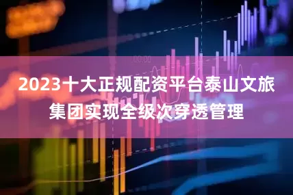 2023十大正规配资平台泰山文旅集团实现全级次穿透管理