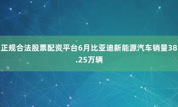 正规合法股票配资平台6月比亚迪新能源汽车销量38.25万辆