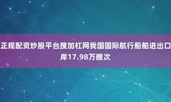 正规配资炒股平台搜加杠网我国国际航行船舶进出口岸17.98万艘次