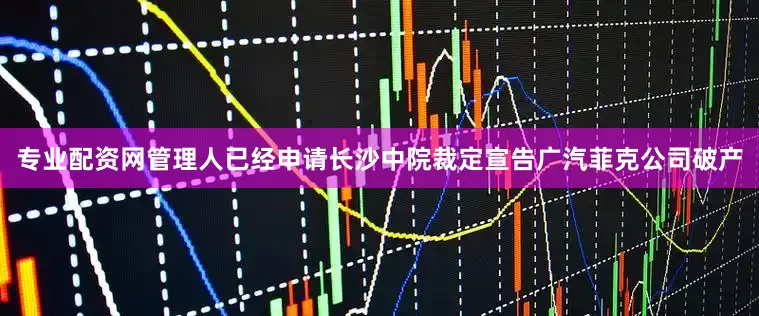 专业配资网管理人已经申请长沙中院裁定宣告广汽菲克公司破产