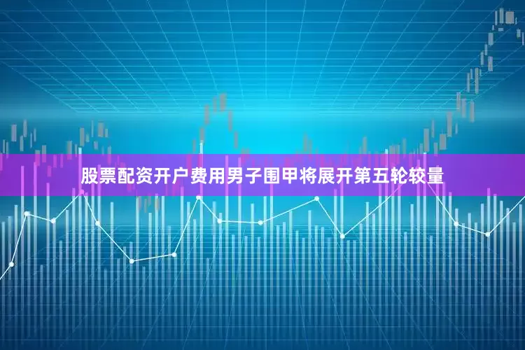 股票配资开户费用男子围甲将展开第五轮较量