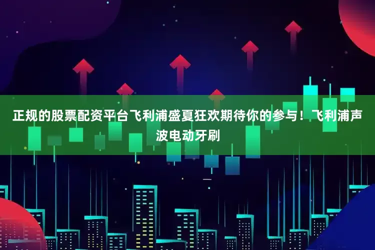 正规的股票配资平台飞利浦盛夏狂欢期待你的参与！飞利浦声波电动牙刷