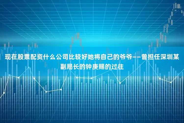 现在股票配资什么公司比较好她将自己的爷爷——曾担任深圳某副局长的钟庚赐的过往