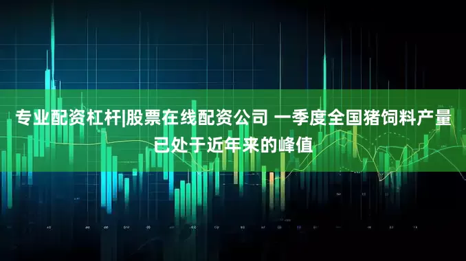 专业配资杠杆|股票在线配资公司 一季度全国猪饲料产量已处于近年来的峰值