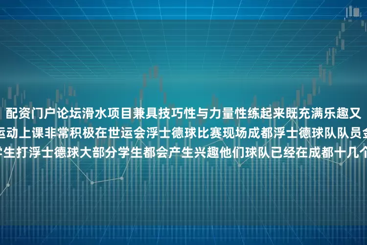 配资门户论坛滑水项目兼具技巧性与力量性练起来既充满乐趣又不失挑战学生们都很喜欢这项运动上课非常积极在世运会浮士德球比赛现场成都浮士德球队队员金冬说他在体育课上就会教学生打浮士德球大部分学生都会产生兴趣他们球队已经在成都十几个学校开展浮士德球进校园活动目前已有超过2000名青少年接触过浮士德球世运会的一些项目还成为中外学校开展人文交流的纽带今年5月底美国华盛顿州林肯中学女子腰旗橄榄球队到访成都外国语